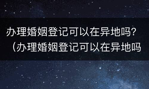 办理婚姻登记可以在异地吗？（办理婚姻登记可以在异地吗）
