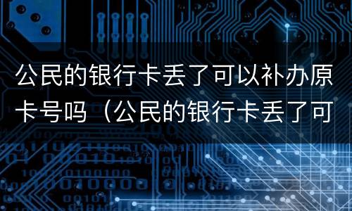 公民的银行卡丢了可以补办原卡号吗（公民的银行卡丢了可以补办原卡号吗）