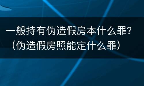 一般持有伪造假房本什么罪？（伪造假房照能定什么罪）