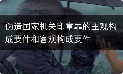 伪造国家机关印章罪的主观构成要件和客观构成要件