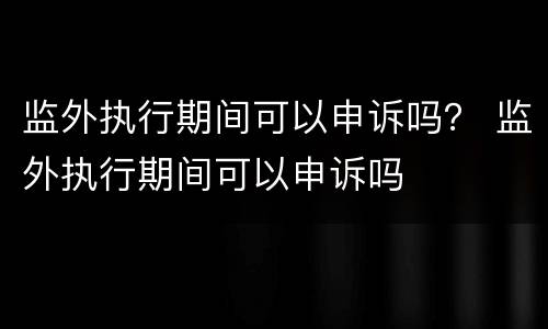 监外执行期间可以申诉吗？ 监外执行期间可以申诉吗