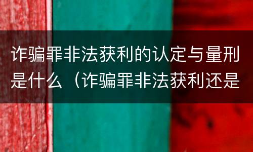 诈骗罪非法获利的认定与量刑是什么（诈骗罪非法获利还是诈骗金额）