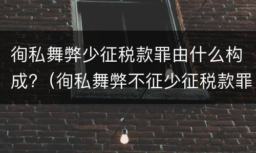 徇私舞弊少征税款罪由什么构成?（徇私舞弊不征少征税款罪构成要件）