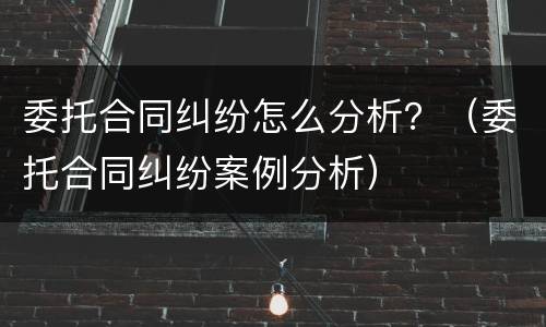 委托合同纠纷怎么分析？（委托合同纠纷案例分析）