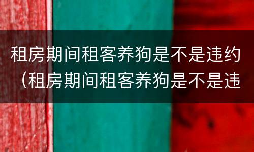 租房期间租客养狗是不是违约（租房期间租客养狗是不是违约行为）