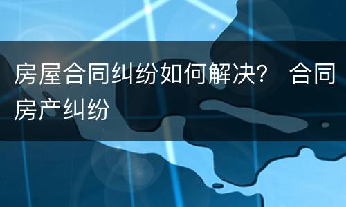 房屋合同纠纷如何解决？ 合同房产纠纷