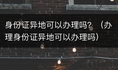 身份证异地可以办理吗？（办理身份证异地可以办理吗）