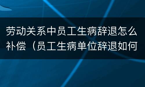 劳动关系中员工生病辞退怎么补偿（员工生病单位辞退如何补偿）