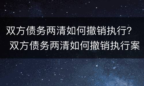 双方债务两清如何撤销执行？ 双方债务两清如何撤销执行案件