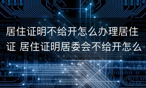 居住证明不给开怎么办理居住证 居住证明居委会不给开怎么办