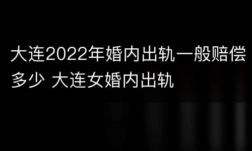 大连2022年婚内出轨一般赔偿多少 大连女婚内出轨