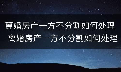 离婚房产一方不分割如何处理 离婚房产一方不分割如何处理呢