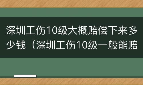 深圳工伤10级大概赔偿下来多少钱（深圳工伤10级一般能赔偿多少钱）