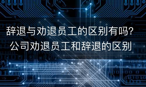 辞退与劝退员工的区别有吗？ 公司劝退员工和辞退的区别