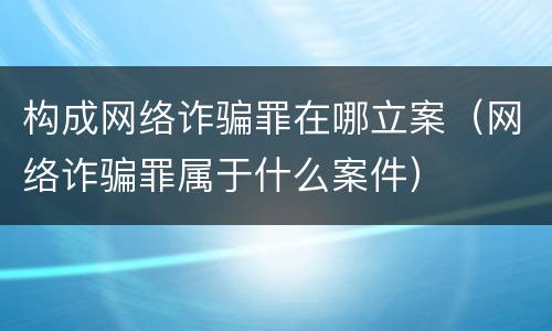构成网络诈骗罪在哪立案（网络诈骗罪属于什么案件）