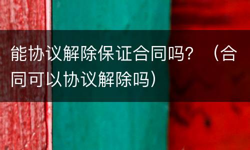 能协议解除保证合同吗？（合同可以协议解除吗）