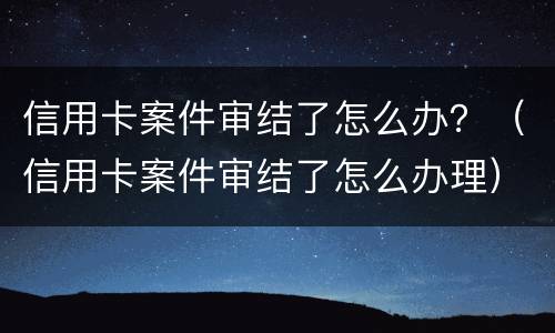 信用卡案件审结了怎么办？（信用卡案件审结了怎么办理）