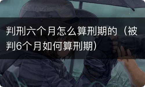 判刑六个月怎么算刑期的（被判6个月如何算刑期）