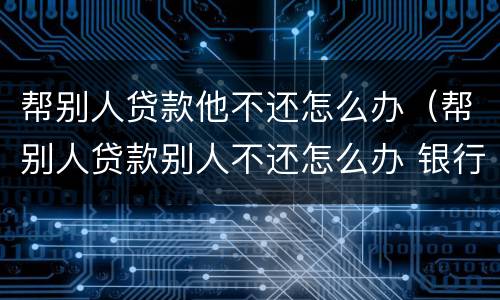 帮别人贷款他不还怎么办（帮别人贷款别人不还怎么办 银行）