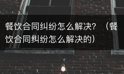 餐饮合同纠纷怎么解决？（餐饮合同纠纷怎么解决的）