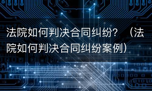 法院如何判决合同纠纷？（法院如何判决合同纠纷案例）