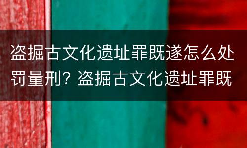 盗掘古文化遗址罪既遂怎么处罚量刑? 盗掘古文化遗址罪既遂怎么处罚量刑多少