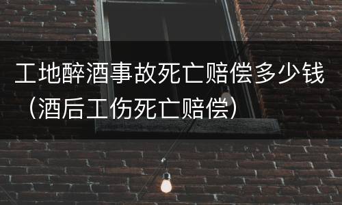 工地醉酒事故死亡赔偿多少钱（酒后工伤死亡赔偿）