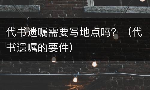 代书遗嘱需要写地点吗？（代书遗嘱的要件）