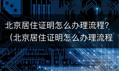 北京居住证明怎么办理流程？（北京居住证明怎么办理流程视频）