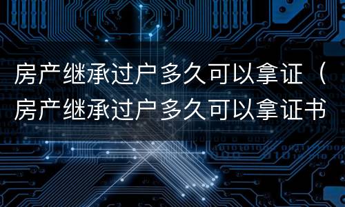 房产继承过户多久可以拿证（房产继承过户多久可以拿证书）