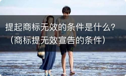 提起商标无效的条件是什么？（商标提无效宣告的条件）