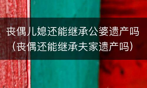 丧偶儿媳还能继承公婆遗产吗（丧偶还能继承夫家遗产吗）