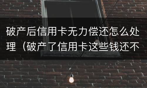破产后信用卡无力偿还怎么处理（破产了信用卡这些钱还不了怎么办）