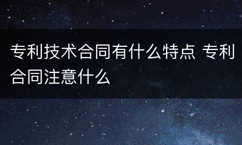 专利技术合同有什么特点 专利合同注意什么