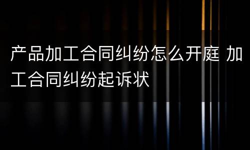 产品加工合同纠纷怎么开庭 加工合同纠纷起诉状
