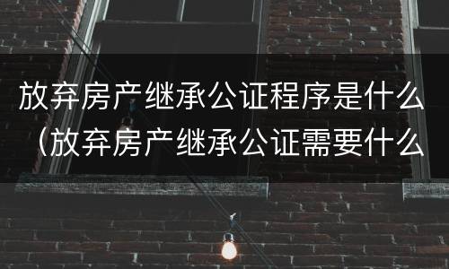 放弃房产继承公证程序是什么（放弃房产继承公证需要什么手续办理）