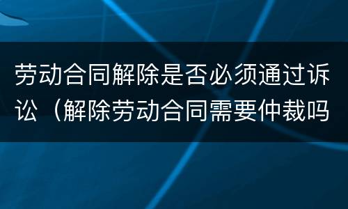 劳动合同解除是否必须通过诉讼（解除劳动合同需要仲裁吗）