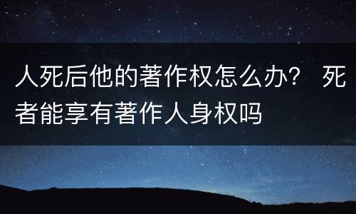 人死后他的著作权怎么办？ 死者能享有著作人身权吗