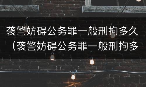 袭警妨碍公务罪一般刑拘多久（袭警妨碍公务罪一般刑拘多久结束）