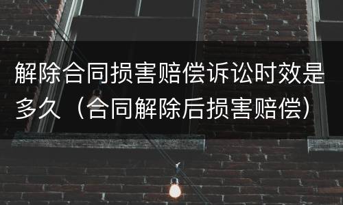 解除合同损害赔偿诉讼时效是多久（合同解除后损害赔偿）