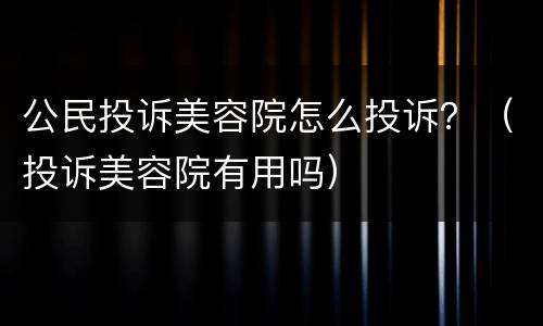 公民投诉美容院怎么投诉？（投诉美容院有用吗）