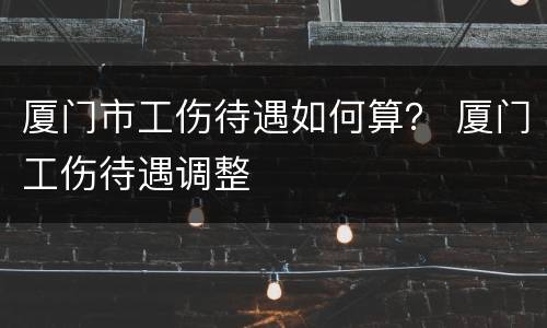 厦门市工伤待遇如何算？ 厦门工伤待遇调整