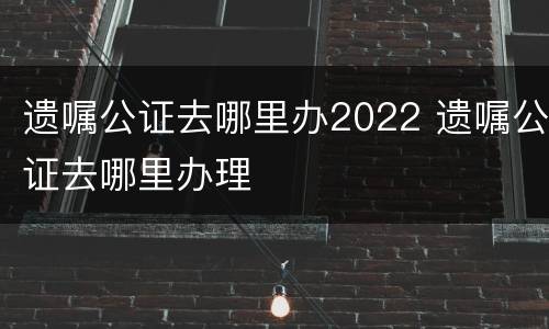 遗嘱公证去哪里办2022 遗嘱公证去哪里办理
