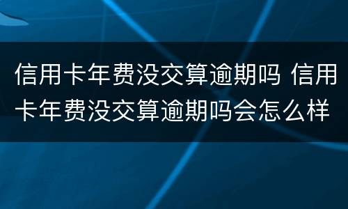 信用卡年费没交算逾期吗 信用卡年费没交算逾期吗会怎么样