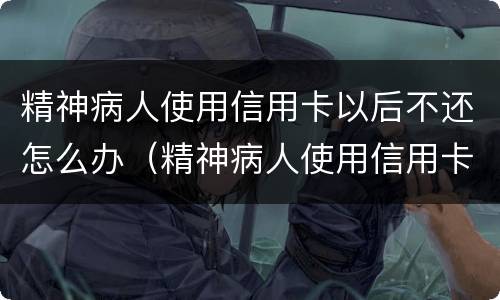 精神病人使用信用卡以后不还怎么办（精神病人使用信用卡以后不还怎么办呢）