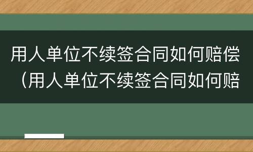 用人单位不续签合同如何赔偿（用人单位不续签合同如何赔偿员工）