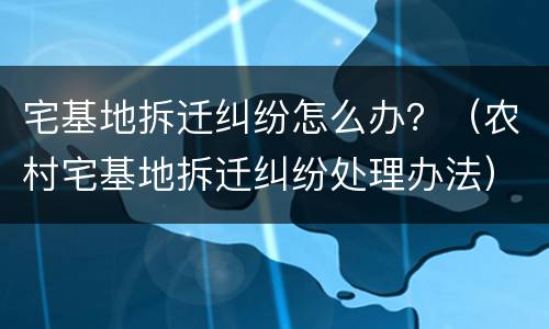宅基地拆迁纠纷怎么办？（农村宅基地拆迁纠纷处理办法）