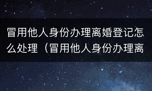 冒用他人身份办理离婚登记怎么处理（冒用他人身份办理离婚登记怎么处理违章）