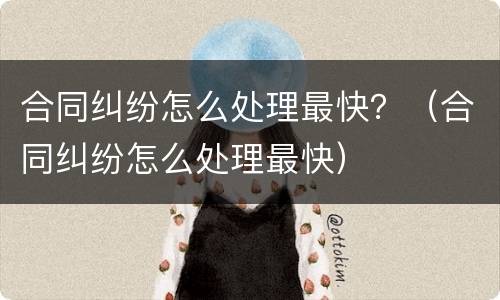 合同纠纷怎么处理最快？（合同纠纷怎么处理最快）