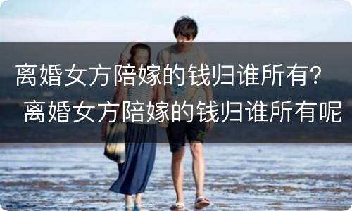 离婚女方陪嫁的钱归谁所有？ 离婚女方陪嫁的钱归谁所有呢